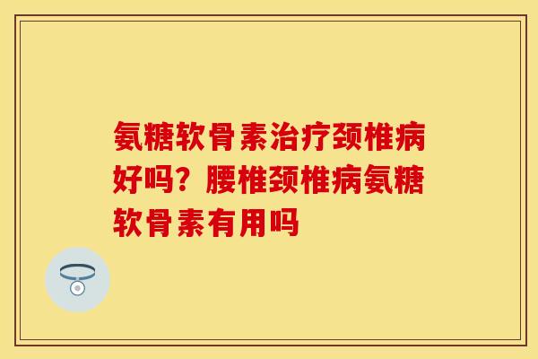 氨糖软骨素治疗颈椎病好吗？腰椎颈椎病氨糖软骨素有用吗