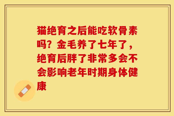 猫绝育之后能吃软骨素吗？金毛养了七年了，绝育后胖了非常多会不会影响老年时期身体健康