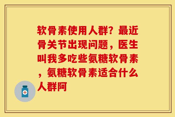 软骨素使用人群？最近骨关节出现问题，医生叫我多吃些氨糖软骨素，氨糖软骨素适合什么人群阿