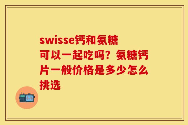 swisse钙和氨糖可以一起吃吗？氨糖钙片一般价格是多少怎么挑选