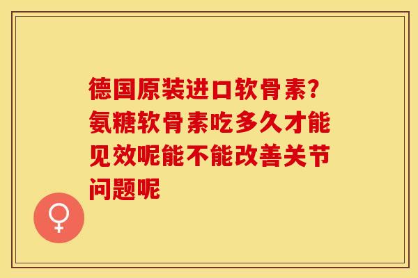 德国原装进口软骨素？氨糖软骨素吃多久才能见效呢能不能改善关节问题呢