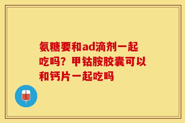 氨糖要和ad滴剂一起吃吗？甲钴胺胶囊可以和钙片一起吃吗