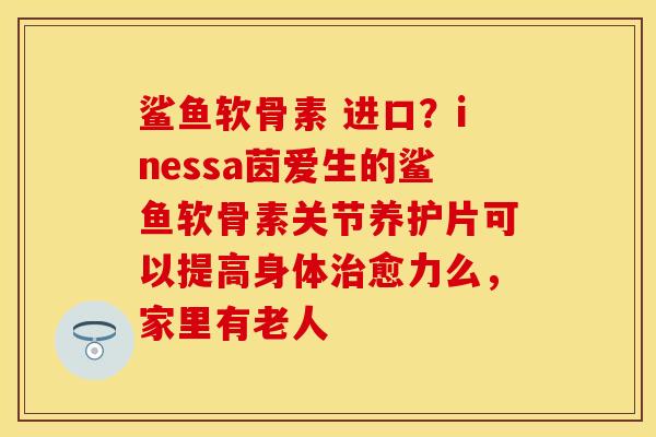 鲨鱼软骨素 进口？inessa茵爱生的鲨鱼软骨素关节养护片可以提高身体治愈力么，家里有老人
