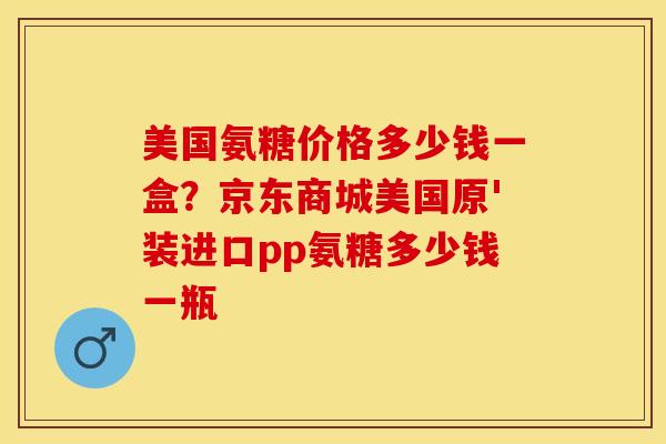 美国氨糖价格多少钱一盒？京东商城美国原'装进口pp氨糖多少钱一瓶