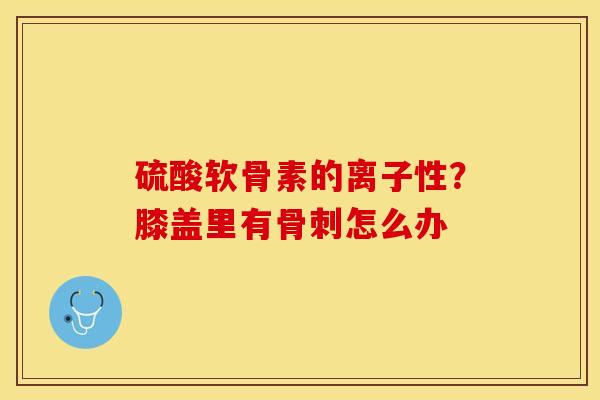 硫酸软骨素的离子性？膝盖里有怎么办