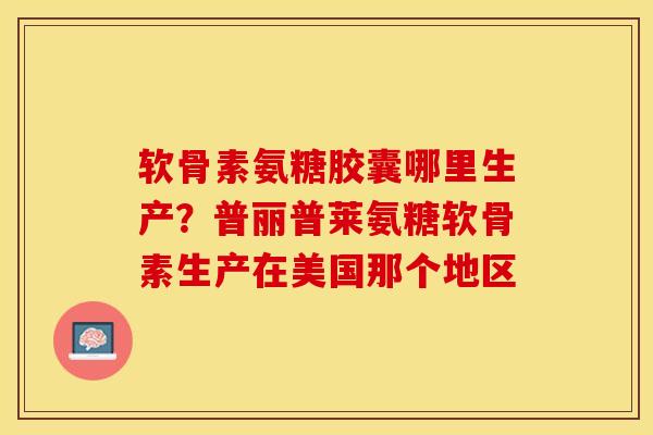 软骨素氨糖胶囊哪里生产？普丽普莱氨糖软骨素生产在美国那个地区