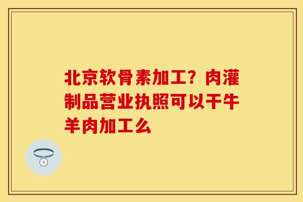 北京软骨素加工？肉灌制品营业执照可以干牛羊肉加工么