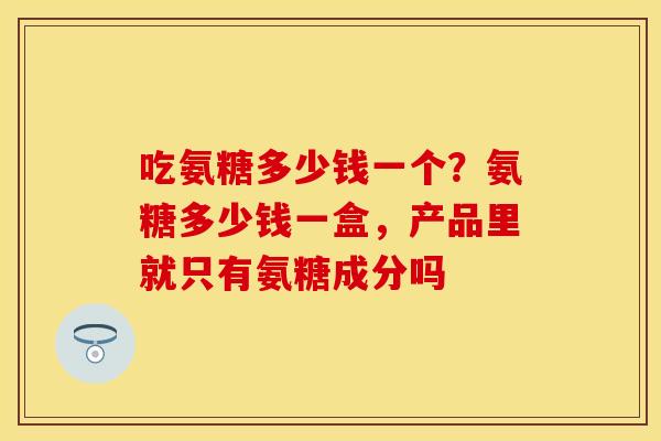 吃氨糖多少钱一个?氨糖多少钱一盒,产品里就只有氨糖成分吗 吃氨糖多少钱一个?氨糖多少钱一盒,产品里就只有氨糖成分吗