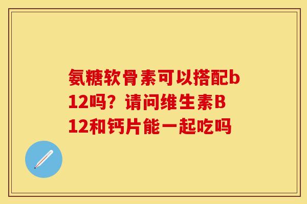 氨糖软骨素可以搭配b12吗？请问维生素B12和钙片能一起吃吗