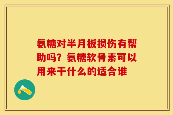 氨糖对半月板损伤有帮助吗？氨糖软骨素可以用来干什么的适合谁