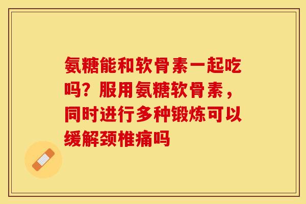 氨糖能和软骨素一起吃吗？服用氨糖软骨素，同时进行多种锻炼可以缓解颈椎痛吗