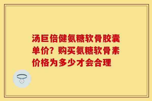 汤巨倍健氨糖软骨胶囊单价？购买氨糖软骨素价格为多少才会合理
