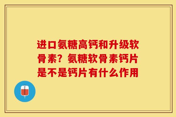 进口氨糖高钙和升级软骨素？氨糖软骨素钙片是不是钙片有什么作用