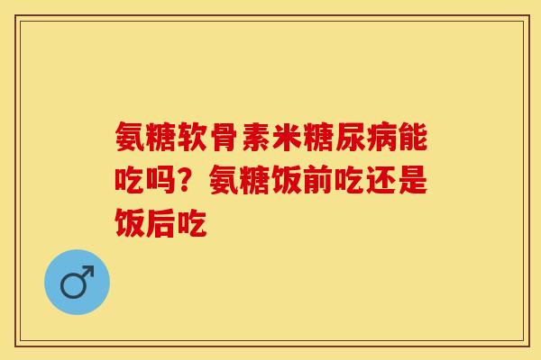 氨糖软骨素米糖尿病能吃吗？氨糖饭前吃还是饭后吃