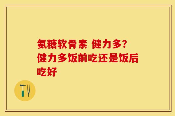 氨糖软骨素 健力多？健力多饭前吃还是饭后吃好