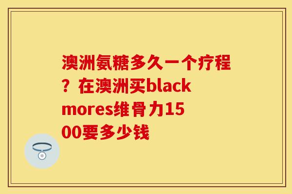澳洲氨糖多久一个疗程？在澳洲买blackmores维骨力1500要多少钱