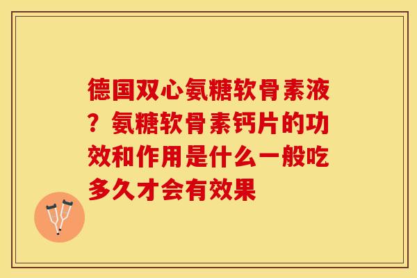 德国双心氨糖软骨素液？氨糖软骨素钙片的功效和作用是什么一般吃多久才会有效果