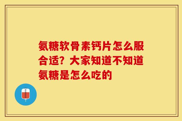 氨糖软骨素钙片怎么服合适？大家知道不知道氨糖是怎么吃的