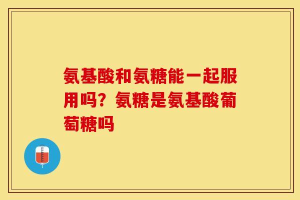 氨基酸和氨糖能一起服用吗？氨糖是氨基酸葡萄糖吗