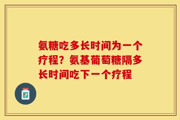 氨糖吃多长时间为一个疗程？氨基葡萄糖隔多长时间吃下一个疗程
