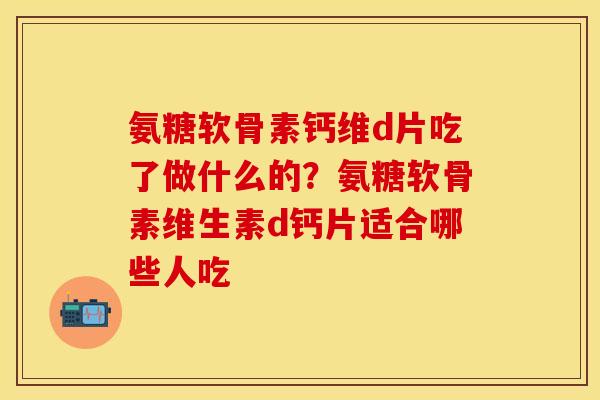 氨糖软骨素钙维d片吃了做什么的？氨糖软骨素维生素d钙片适合哪些人吃