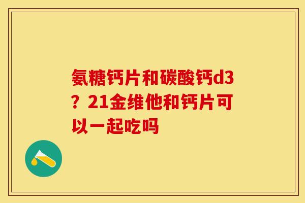 氨糖钙片和碳酸钙d3？21金维他和钙片可以一起吃吗