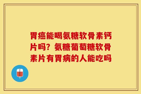 胃癌能喝氨糖软骨素钙片吗？氨糖葡萄糖软骨素片有胃病的人能吃吗