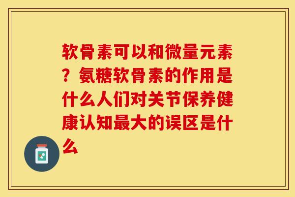 软骨素可以和微量元素？氨糖软骨素的作用是什么人们对关节保养健康认知最大的误区是什么