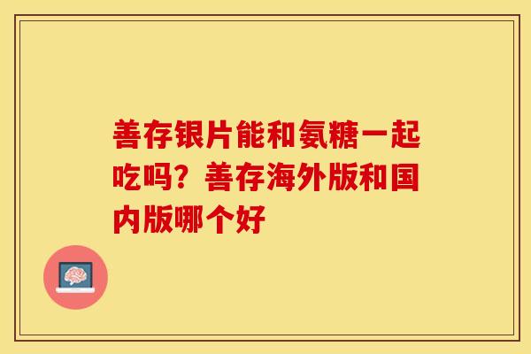 善存银片能和氨糖一起吃吗？善存海外版和国内版哪个好