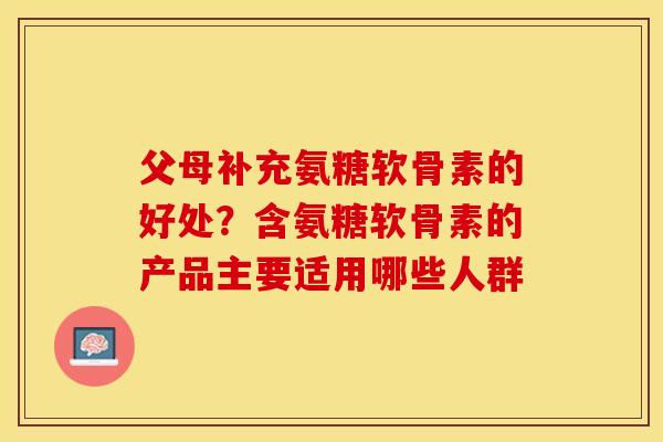 父母补充氨糖软骨素的好处？含氨糖软骨素的产品主要适用哪些人群