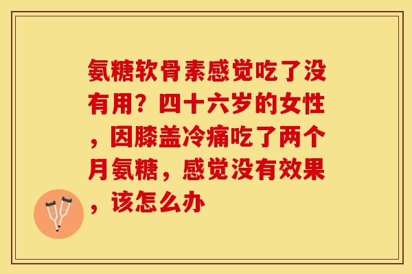 氨糖软骨素感觉吃了没有用？四十六岁的女性，因膝盖冷痛吃了两个月氨糖，感觉没有效果，该怎么办