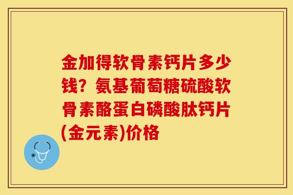 金加得软骨素钙片多少钱?氨基葡萄糖硫酸软骨素酪蛋白磷酸肽钙片(金元素)价格 金加得软骨素钙片多少钱?氨基葡萄糖硫酸软骨素酪蛋白磷酸肽钙片(金元素)价格