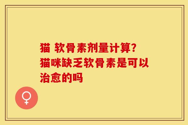 猫 软骨素剂量计算？猫咪缺乏软骨素是可以治愈的吗