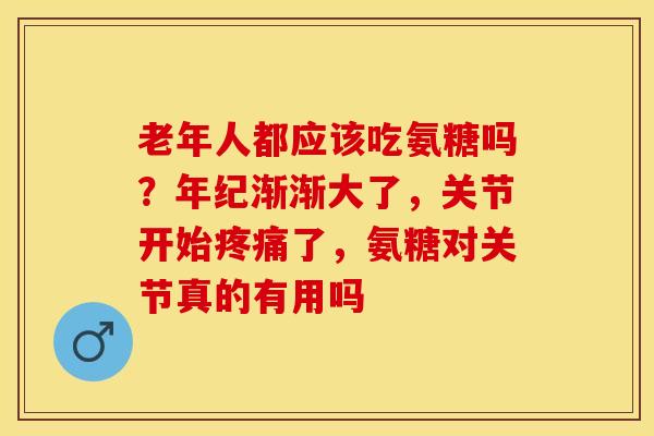 老年人都应该吃氨糖吗？年纪渐渐大了，关节开始疼痛了，氨糖对关节真的有用吗