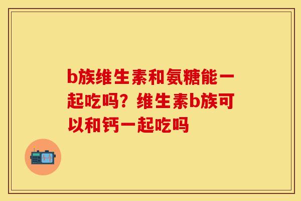 b族维生素和氨糖能一起吃吗？维生素b族可以和钙一起吃吗