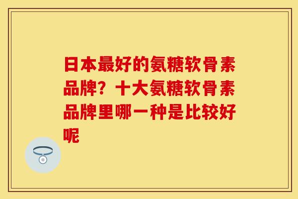 日本最好的氨糖软骨素品牌？十大氨糖软骨素品牌里哪一种是比较好呢