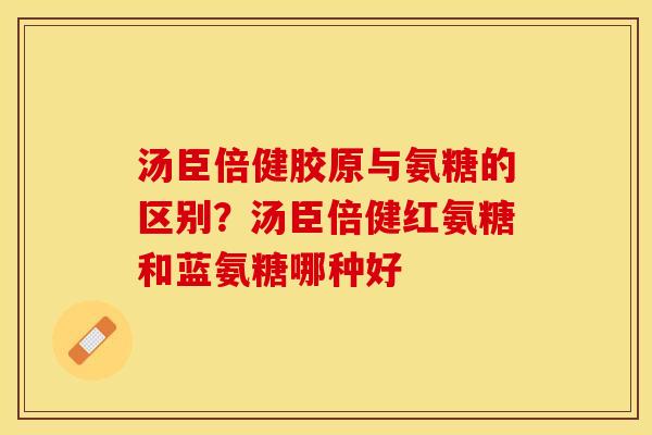 汤臣倍健胶原与氨糖的区别？汤臣倍健红氨糖和蓝氨糖哪种好