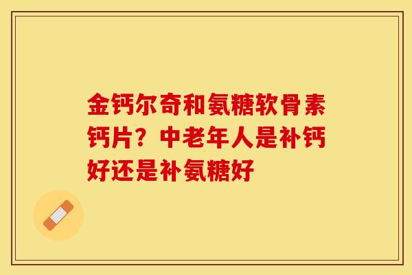 金钙尔奇和氨糖软骨素钙片?中老年人是补钙好还是补氨糖好 金钙尔奇和氨糖软骨素钙片?中老年人是补钙好还是补氨糖好