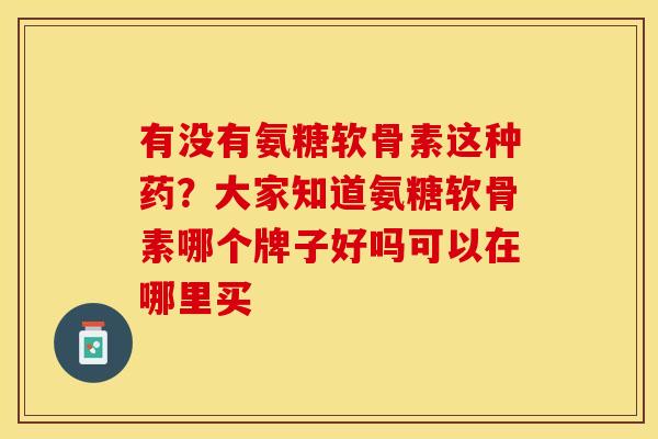 有没有氨糖软骨素这种药？大家知道氨糖软骨素哪个牌子好吗可以在哪里买