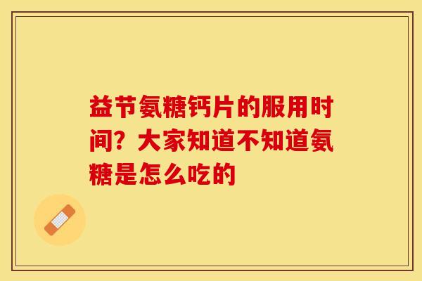 益节氨糖钙片的服用时间？大家知道不知道氨糖是怎么吃的