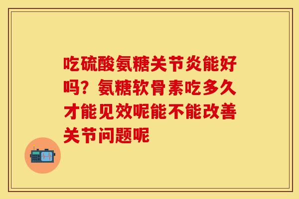 吃硫酸氨糖关节炎能好吗？氨糖软骨素吃多久才能见效呢能不能改善关节问题呢