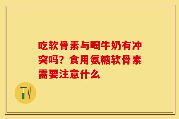 吃软骨素与喝牛奶有冲突吗？食用氨糖软骨素需要注意什么