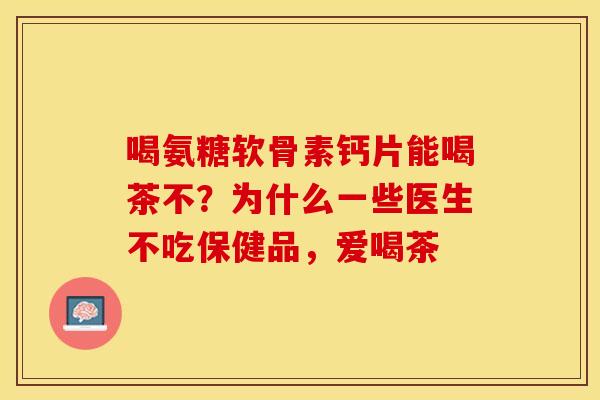 喝氨糖软骨素钙片能喝茶不？为什么一些医生不吃保健品，爱喝茶