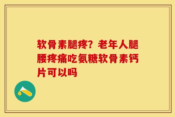 软骨素腿疼？老年人腿腰疼痛吃氨糖软骨素钙片可以吗
