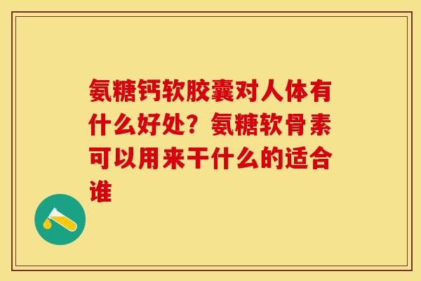 氨糖钙软胶囊对人体有什么好处？氨糖软骨素可以用来干什么的适合谁