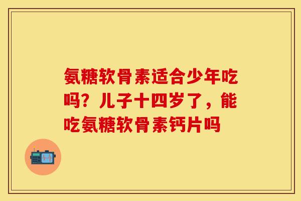 氨糖软骨素适合少年吃吗？儿子十四岁了，能吃氨糖软骨素钙片吗