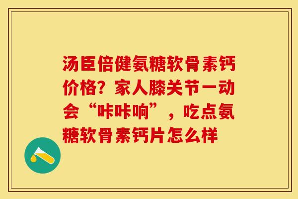 汤臣倍健氨糖软骨素钙价格?家人膝关节一动会“咔咔响”,吃点氨糖软骨素钙片怎么样 汤臣倍健氨糖软骨素钙价格?家人膝关节一动会“咔咔响”,吃点氨糖软骨素钙片怎么样