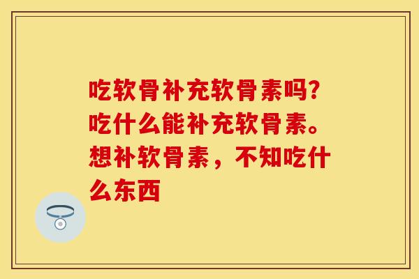 吃软骨补充软骨素吗?吃什么能补充软骨素。想补软骨素,不知吃什么东西 吃软骨补充软骨素吗?吃什么能补充软骨素。想补软骨素,不知吃什么东西