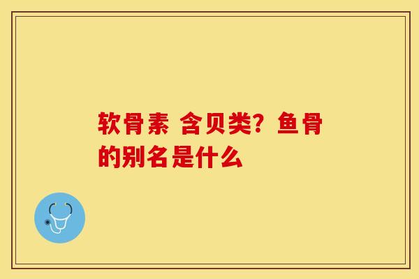 软骨素 含贝类？鱼骨的别名是什么