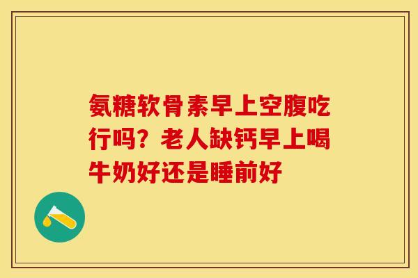 氨糖软骨素早上空腹吃行吗?老人缺钙早上喝牛奶好还是睡前好 氨糖软骨素早上空腹吃行吗?老人缺钙早上喝牛奶好还是睡前好
